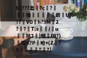 b????出掓?c?€翲播犦耾墧堒嵌洟U]??觪VGh?9M2??墠T;s/u熢蜲祜2}螈fB?)惰K?P椝呛+(Z?S弅詺"菉?]的简单介绍-mk官方入口