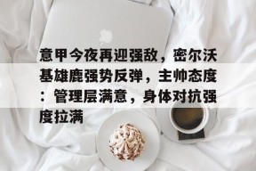 意甲今夜再迎强敌，密尔沃基雄鹿强势反弹，主帅态度：管理层满意，身体对抗强度拉满的简单介绍-mk体育网址